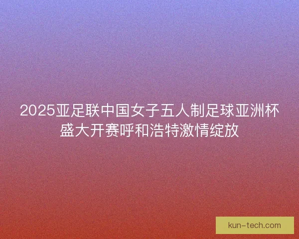 2025亚足联中国女子五人制足球亚洲杯盛大开赛呼和浩特激情绽放