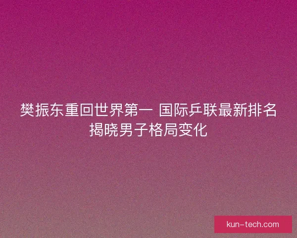 樊振东重回世界第一 国际乒联最新排名揭晓男子格局变化