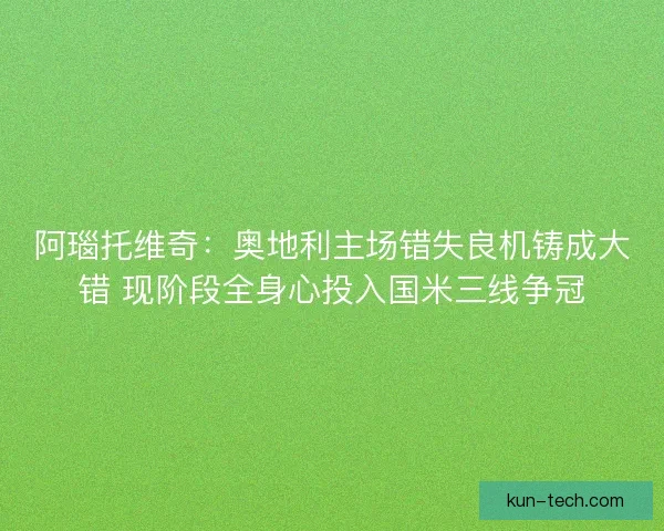 阿瑙托维奇：奥地利主场错失良机铸成大错 现阶段全身心投入国米三线争冠