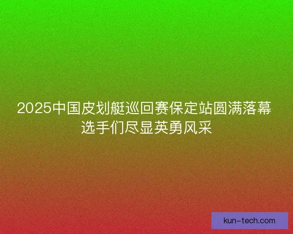 2025中国皮划艇巡回赛保定站圆满落幕 选手们尽显英勇风采