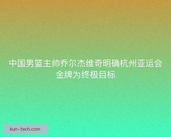 中国男篮主帅乔尔杰维奇明确杭州亚运会金牌为终极目标