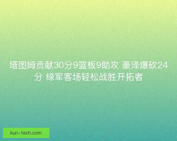 塔图姆贡献30分9篮板9助攻 豪泽爆砍24分 绿军客场轻松战胜开拓者