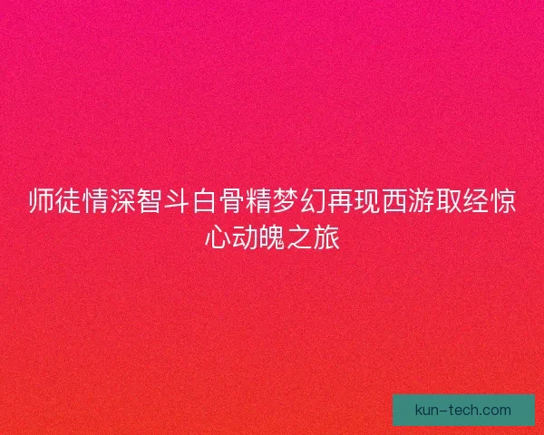 师徒情深智斗白骨精梦幻再现西游取经惊心动魄之旅