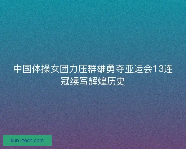 中国体操女团力压群雄勇夺亚运会13连冠续写辉煌历史