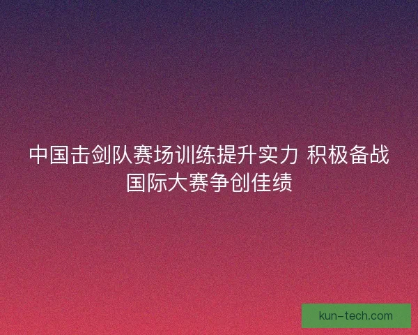 中国击剑队赛场训练提升实力 积极备战国际大赛争创佳绩