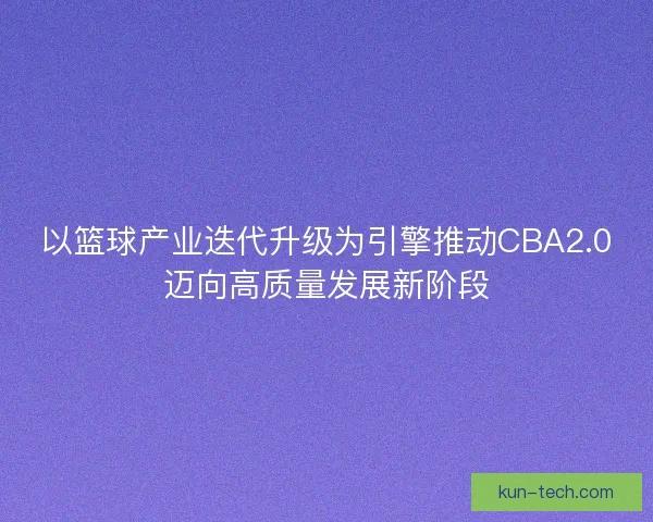 以篮球产业迭代升级为引擎推动CBA2.0迈向高质量发展新阶段