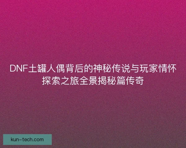 DNF土罐人偶背后的神秘传说与玩家情怀探索之旅全景揭秘篇传奇