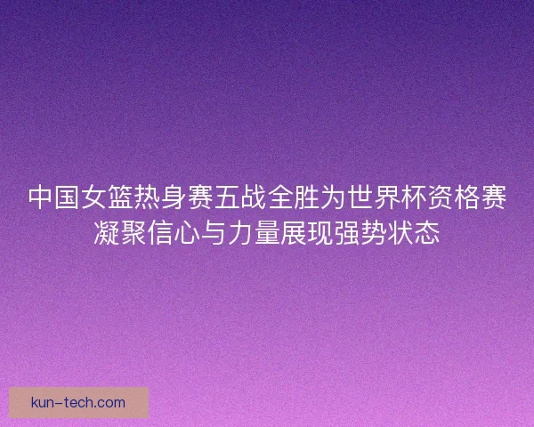 中国女篮热身赛五战全胜为世界杯资格赛凝聚信心与力量展现强势状态