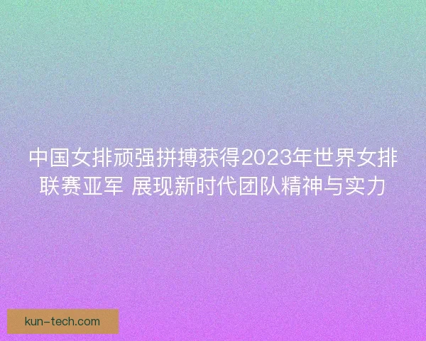 中国女排顽强拼搏获得2023年世界女排联赛亚军 展现新时代团队精神与实力